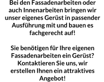 Bei den Fassadenarbeiten oder auch Innenarbeiten bringen wir unser eigenes Gerüst in passender Ausführung mit und bauen es  fachgerecht auf!  Sie benötigen für Ihre eigenen Fassadenarbeiten ein Gerüst? Kontaktieren Sie uns, wir erstellen Ihnen ein attraktives Angebot!