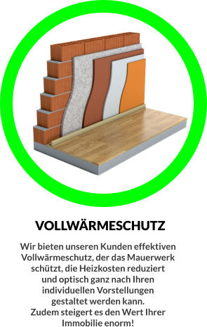 VOLLWÄRMESCHUTZ Wir bieten unseren Kunden effektiven  Vollwärmeschutz, der das Mauerwerk  schützt, die Heizkosten reduziert  und optisch ganz nach Ihren  individuellen Vorstellungen  gestaltet werden kann. Zudem steigert es den Wert Ihrer  Immobilie enorm!