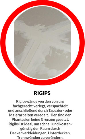 RIGIPS Rigibswände werden von uns fachgerecht verlegt, verspachtelt  und anschließend durch Tapezier- oder Malerarbeiten veredelt. Hier sind den Phantasien keine Grenzen gesetzt. Rigibs ist ideal, um schnell und kosten- günstig den Raum durch Deckenverkleidungen, Unterdecken, Trennwänden zu verändern.