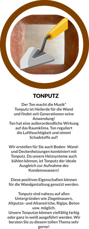 TONPUTZ Der Ton macht die Musik“ Tonputz ist Heilerde für die Wand und findet seit Generationen seine Anwendung! Ton hat eine außerordendliche Wirkung auf das Raumklima. Ton reguliert die Luftfeuchtigkeit und nimmt Schadstoffe auf!  Wir erstellen für Sie auch Boden- Wand- und Deckenheizungen kombiniert mit Tonputz. Da unsere Heizsysteme auch kühlen können, ist Tonputz der ideale Ausgleich zur Aufnahme des Kondenswassers!  Diese positiven Eigenschaften können für die Wandgestaltung genutzt werden.  Tonputz sind nahezu auf allen Untergründen wie Ziegelmauern, Altputze- und Altanstriche, Rigips, Beton usw. möglich.  Unsere Tonputze können vielfältig farbig oder ganz in weiß ausgeführt werden. Wir beraten Sie zu diesem tollen Thema sehr gerne!