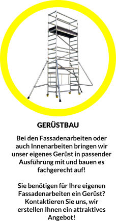 Bei den Fassadenarbeiten oder auch Innenarbeiten bringen wir unser eigenes Gerüst in passender Ausführung mit und bauen es  fachgerecht auf!  Sie benötigen für Ihre eigenen Fassadenarbeiten ein Gerüst? Kontaktieren Sie uns, wir erstellen Ihnen ein attraktives Angebot!  GERÜSTBAU