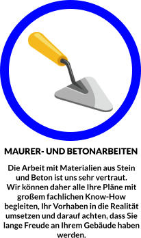 MAURER- UND BETONARBEITEN Die Arbeit mit Materialien aus Stein und Beton ist uns sehr vertraut.  Wir können daher alle Ihre Pläne mit großem fachlichen Know-How begleiten, Ihr Vorhaben in die Realität umsetzen und darauf achten, dass Sie lange Freude an Ihrem Gebäude haben werden.