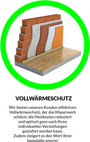 VOLLWÄRMESCHUTZ Wir bieten unseren Kunden effektiven  Vollwärmeschutz, der das Mauerwerk  schützt, die Heizkosten reduziert  und optisch ganz nach Ihren  individuellen Vorstellungen  gestaltet werden kann. Zudem steigert es den Wert Ihrer  Immobilie enorm!