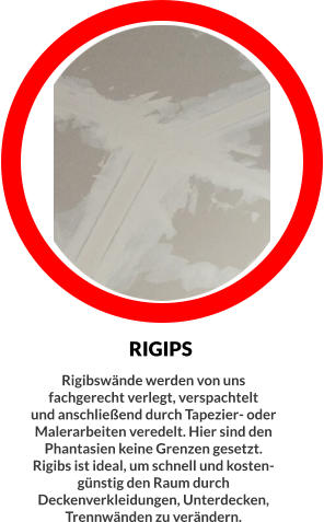 RIGIPS Rigibswände werden von uns fachgerecht verlegt, verspachtelt  und anschließend durch Tapezier- oder Malerarbeiten veredelt. Hier sind den Phantasien keine Grenzen gesetzt. Rigibs ist ideal, um schnell und kosten- günstig den Raum durch Deckenverkleidungen, Unterdecken, Trennwänden zu verändern.