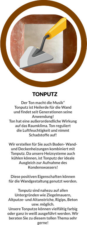 TONPUTZ Der Ton macht die Musik“ Tonputz ist Heilerde für die Wand und findet seit Generationen seine Anwendung! Ton hat eine außerordendliche Wirkung auf das Raumklima. Ton reguliert die Luftfeuchtigkeit und nimmt Schadstoffe auf!  Wir erstellen für Sie auch Boden- Wand- und Deckenheizungen kombiniert mit Tonputz. Da unsere Heizsysteme auch kühlen können, ist Tonputz der ideale Ausgleich zur Aufnahme des Kondenswassers!  Diese positiven Eigenschaften können für die Wandgestaltung genutzt werden.  Tonputz sind nahezu auf allen Untergründen wie Ziegelmauern, Altputze- und Altanstriche, Rigips, Beton usw. möglich.  Unsere Tonputze können vielfältig farbig oder ganz in weiß ausgeführt werden. Wir beraten Sie zu diesem tollen Thema sehr gerne!
